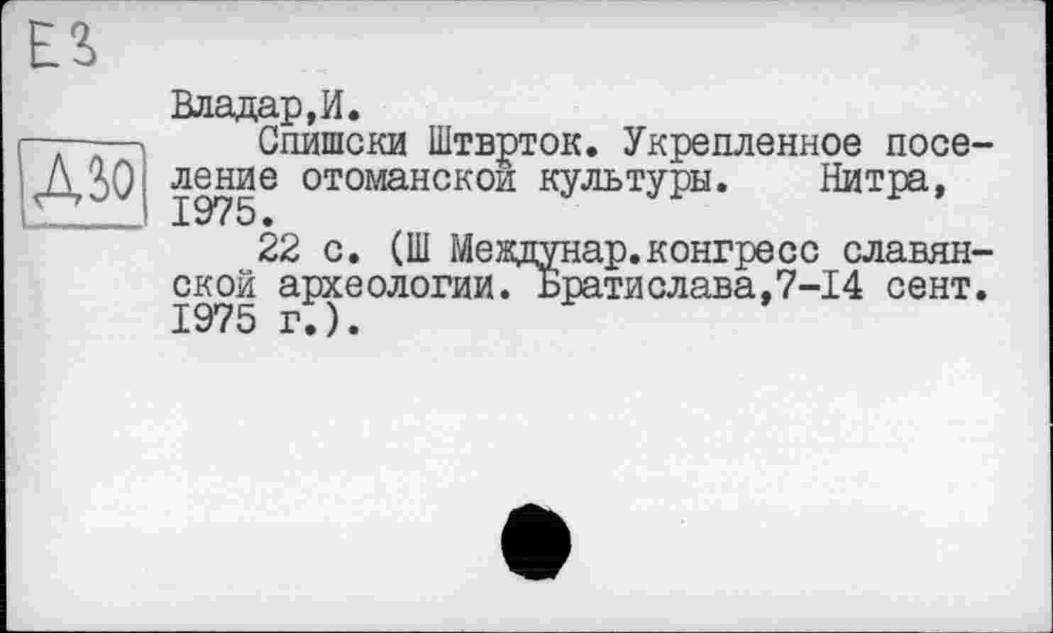 ﻿
ДЗО
Владар, И.
Спишски Штврток. Укрепленное поселение отоманскои культуры. Нитра,
22 с. (Ш Междунар.конгресс славянской археологии. Братислава,7-14 сент. 1975 г.).